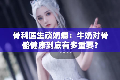 骨科医生谈奶瘾：牛奶对骨骼健康到底有多重要？