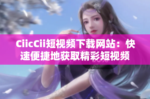 CiicCii短视频下载网站：快速便捷地获取精彩短视频