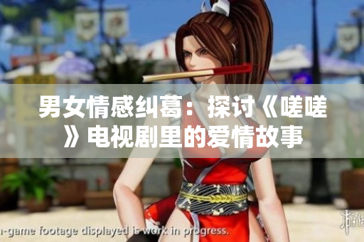 男女情感纠葛：探讨《嗟嗟》电视剧里的爱情故事
