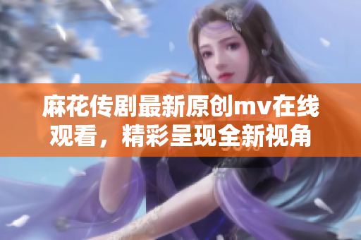 麻花传剧最新原创mv在线观看，精彩呈现全新视角