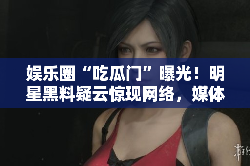 娱乐圈“吃瓜门”曝光！明星黑料疑云惊现网络，媒体披露惊人内幕