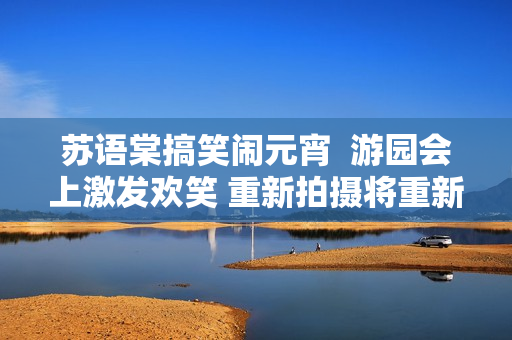 苏语棠搞笑闹元宵  游园会上激发欢笑 重新拍摄将重新感动观众