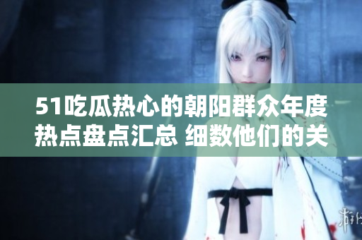 51吃瓜热心的朝阳群众年度热点盘点汇总 细数他们的关注焦点和热议话题