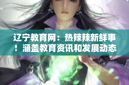 辽宁教育网：热辣辣新鲜事！涵盖教育资讯和发展动态