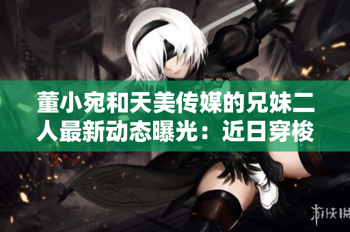 董小宛和天美传媒的兄妹二人最新动态曝光：近日穿梭于商务场合或着手新作？