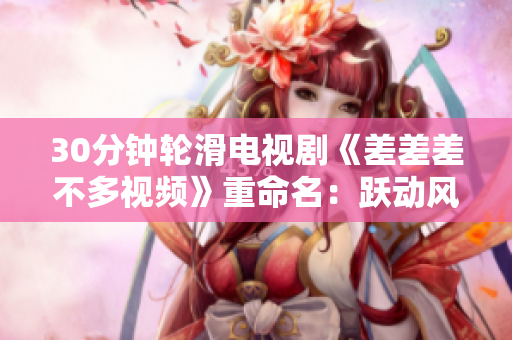30分钟轮滑电视剧《差差差不多视频》重命名：跃动风情！翩翩轮滑，畅享轻松30分钟电视时光