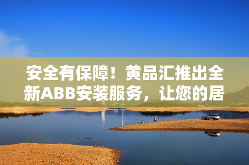 安全有保障！黄品汇推出全新ABB安装服务，让您的居家生活更加便捷舒适
