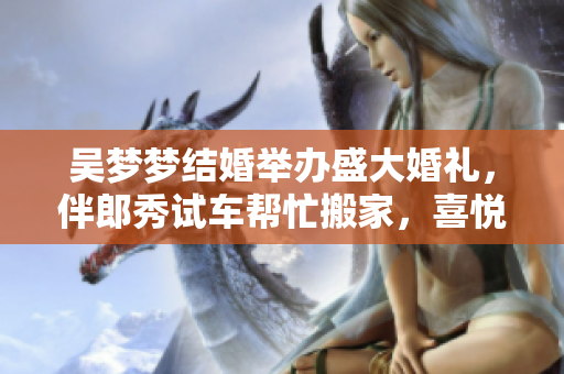 吴梦梦结婚举办盛大婚礼，伴郎秀试车帮忙搬家，喜悦洋溢