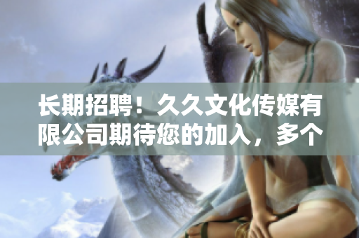长期招聘！久久文化传媒有限公司期待您的加入，多个职位等您来挑战
