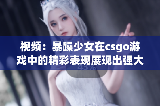 视频：暴躁少女在csgo游戏中的精彩表现展现出强大的技术和激情