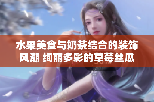 水果美食与奶茶结合的装饰风潮 绚丽多彩的草莓丝瓜芭乐 鸭脖奶茶店特色引领