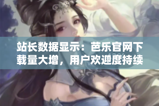 站长数据显示：芭乐官网下载量大增，用户欢迎度持续攀升