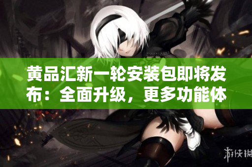 黄品汇新一轮安装包即将发布：全面升级，更多功能体验等你来！