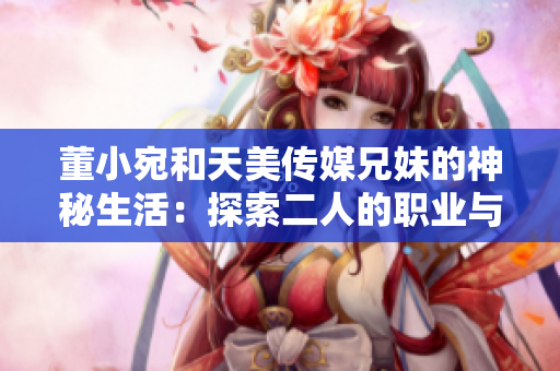 董小宛和天美传媒兄妹的神秘生活：探索二人的职业与生活的平衡