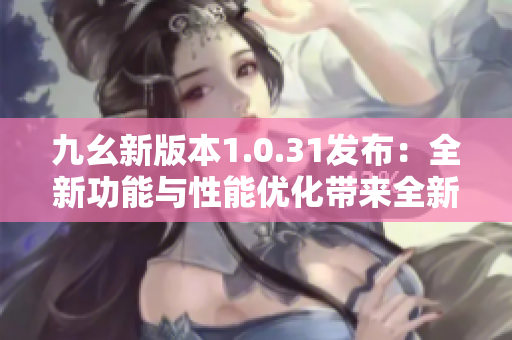 九幺新版本1.0.31发布：全新功能与性能优化带来全新体验