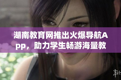 湖南教育网推出火爆导航App，助力学生畅游海量教育资源