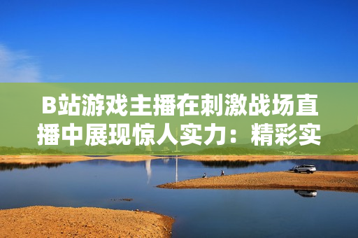 B站游戏主播在刺激战场直播中展现惊人实力：精彩实况吸引万千粉丝眼球