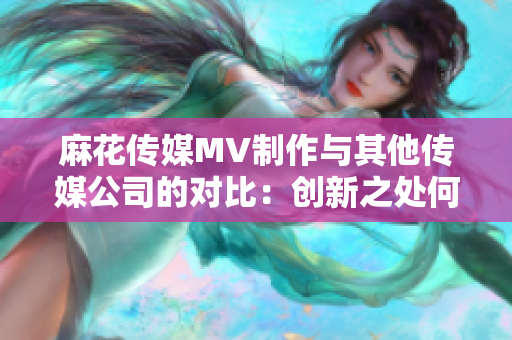 麻花传媒MV制作与其他传媒公司的对比：创新之处何在？