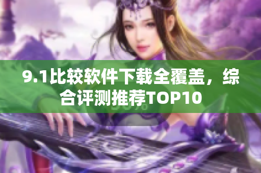 9.1比较软件下载全覆盖，综合评测推荐TOP10