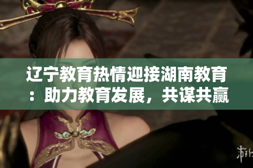 辽宁教育热情迎接湖南教育：助力教育发展，共谋共赢