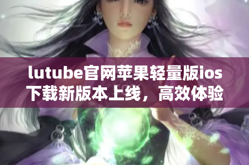 lutube官网苹果轻量版ios下载新版本上线，高效体验尽在手中