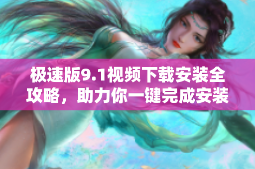 极速版9.1视频下载安装全攻略，助力你一键完成安装步骤