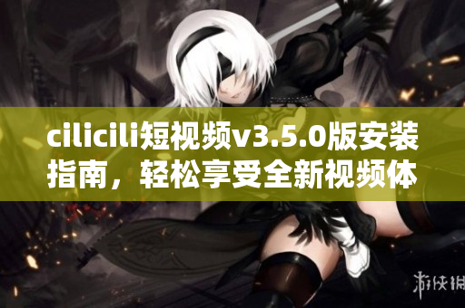 cilicili短视频v3.5.0版安装指南，轻松享受全新视频体验