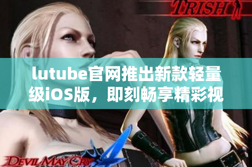 lutube官网推出新款轻量级iOS版，即刻畅享精彩视频！