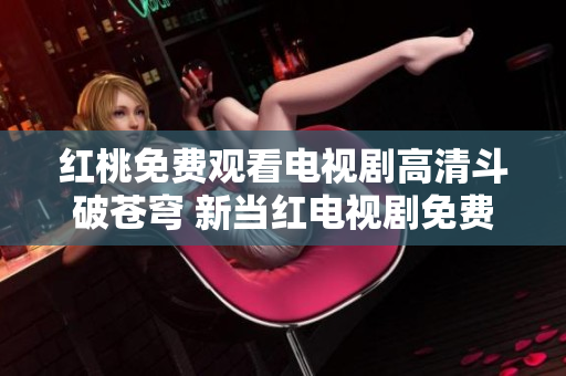 红桃免费观看电视剧高清斗破苍穹 新当红电视剧免费观看全集高清大电影级画质震撼呈现