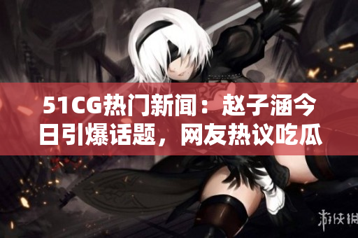 51CG热门新闻：赵子涵今日引爆话题，网友热议吃瓜大事件