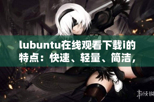 lubuntu在线观看下载i的特点：快速、轻量、简洁，满足您各种需求