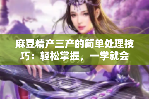 麻豆精产三产的简单处理技巧：轻松掌握，一学就会
