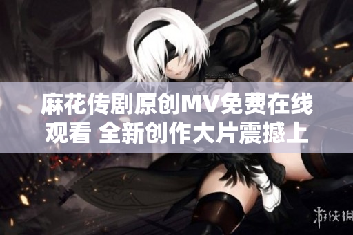 麻花传剧原创MV免费在线观看 全新创作大片震撼上线, 让你感受前所未有的观影体验!