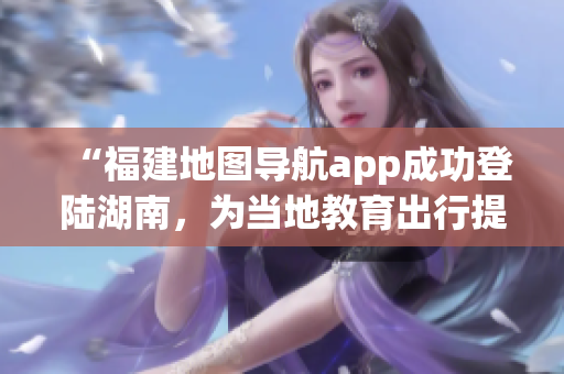 “福建地图导航app成功登陆湖南，为当地教育出行提供更便利服务”