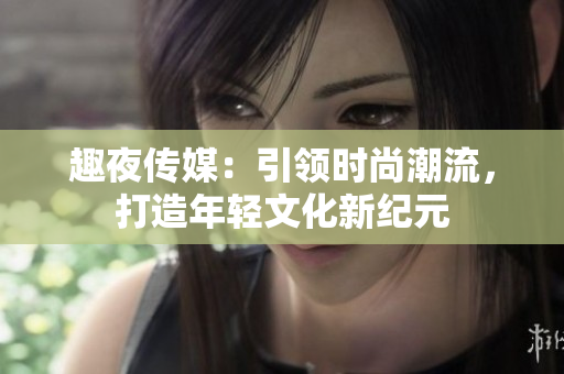趣夜传媒：引领时尚潮流，打造年轻文化新纪元