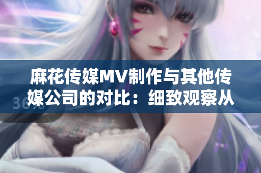 麻花传媒MV制作与其他传媒公司的对比：细致观察从创意到制作的差异