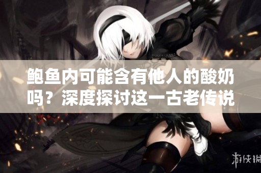 鲍鱼内可能含有他人的酸奶吗？深度探讨这一古老传说的真相