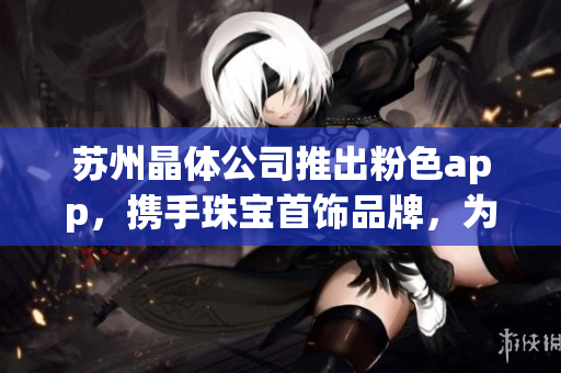 苏州晶体公司推出粉色app，携手珠宝首饰品牌，为您呈现绚丽多彩的精美之选