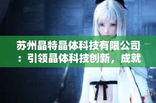 苏州晶特晶体科技有限公司：引领晶体科技创新，成就产业新动能