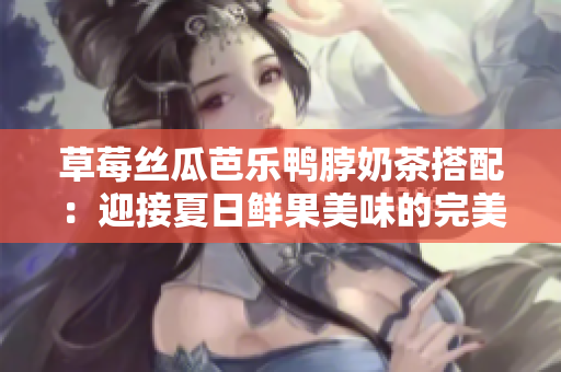 草莓丝瓜芭乐鸭脖奶茶搭配：迎接夏日鲜果美味的完美组合