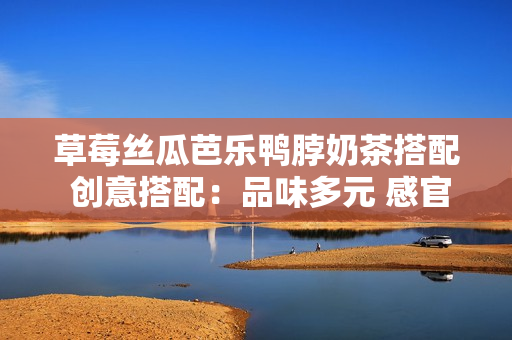 草莓丝瓜芭乐鸭脖奶茶搭配 创意搭配：品味多元 感官盛宴
