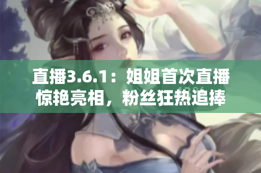 直播3.6.1：姐姐首次直播惊艳亮相，粉丝狂热追捧