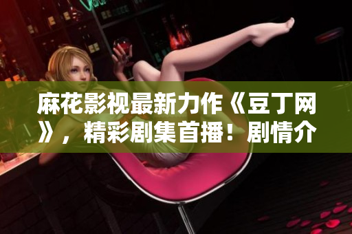 麻花影视最新力作《豆丁网》，精彩剧集首播！剧情介绍、演员阵容一网打尽，影视迷必看！