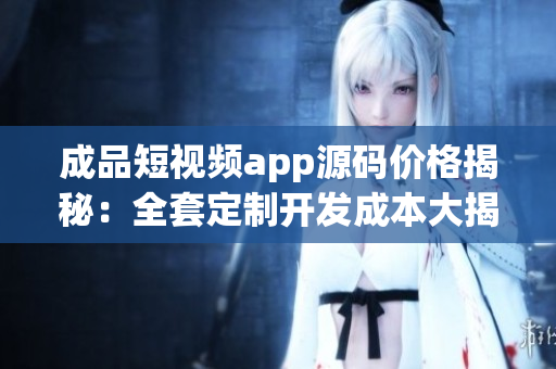 成品短视频app源码价格揭秘：全套定制开发成本大揭秘