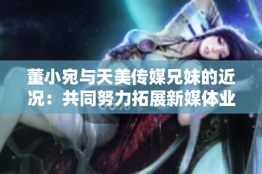 董小宛与天美传媒兄妹的近况：共同努力拓展新媒体业务，展望美好未来