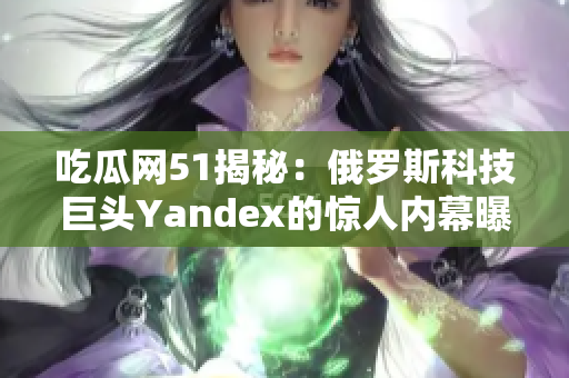 吃瓜网51揭秘：俄罗斯科技巨头Yandex的惊人内幕曝光