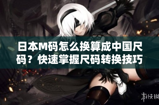 日本M码怎么换算成中国尺码？快速掌握尺码转换技巧！