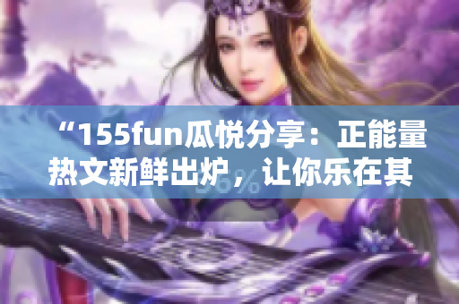 “155fun瓜悦分享：正能量热文新鲜出炉，让你乐在其中！”