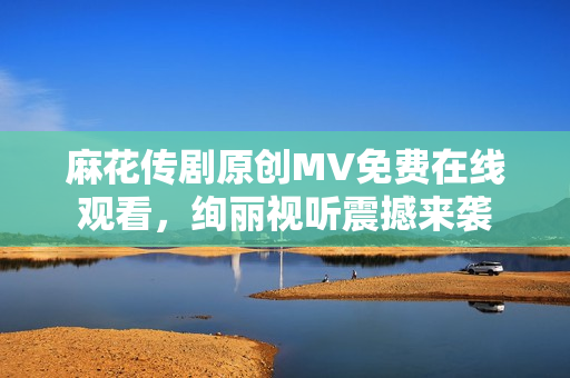 麻花传剧原创MV免费在线观看，绚丽视听震撼来袭