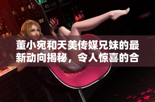 董小宛和天美传媒兄妹的最新动向揭秘，令人惊喜的合作计划即将启动